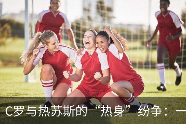 C罗与热苏斯的“热身”纷争：一场足球圈的罗密欧与朱丽叶